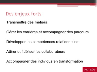 Des enjeux forts
Transmettre des métiers
Gérer les carrières et accompagner des parcours
Développer les compétences relationnelles
Attirer et fidéliser les collaborateurs
Accompagner des individus en transformation
 