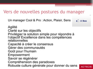 Vers de nouvelles postures du manager
Un manager Cool & Pro : Action, Plaisir, Sens
Agilité
Clarté sur les objectifs
Privilégier la solution simple pour répondre à
l’objectif Excellence dans les compétences
relationnelles
Capacité à créer le consensus
Gérer des communautés
Goût pour l’humain
Empowerment
Savoir se régénérer
Compréhension des paradoxes
Robuste culture générale pour donner du sens
 
