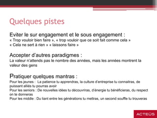 Quelques pistes
Eviter le sur engagement et le sous engagement :
« Trop vouloir bien faire », « trop vouloir que ce soit fait comme cela »
« Cela ne sert à rien » « laissons faire »
Accepter d’autres paradigmes :
La valeur n’attends pas le nombre des années, mais les années montrent la
valeur des gens
Pratiquer quelques mantras :
Pour les jeunes : La patience tu apprendras, la culture d’entreprise tu connaitras, de
puissant alliés tu pourras avoir
Pour les seniors : De nouvelles idées tu découvriras, d’énergie tu bénéficieras, du respect
on te donneras
Pour les middle : Du liant entre les générations tu mettras, un second souffle tu trouveras
 