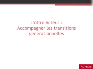 L’offre Acteüs :
Accompagner les transitions
générationnelles
 