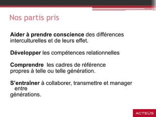 Nos partis pris
Aider à prendre conscience des différences
interculturelles et de leurs effet.
Développer les compétences relationnelles
Comprendre les cadres de référence
propres à telle ou telle génération.
S’entraîner à collaborer, transmettre et manager
entre
générations.
 
