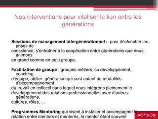 Nos interventions pour vitaliser le lien entre les
générations
Sessions de management intergénérationnel : pour déclencher les
prises de
conscience, s’entraîner à la coopération entre générations que nous
animons
en grand comme en petit groupe.
Facilitation de groupe : groupes métiers, co développement,
coaching
d’équipe, atelier génération qui sont autant de modalités
d’accompagnement
du travail en collectif dans lequel nous intégrons pleinement le
développement des relations professionnelles avec d’autres
générations,
cultures, rôles, …
Programmes Mentoring qui visent à installer et accompagner la
relation entre mentors et mentorés, le mentor étant souvent
 