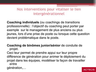 Nos interventions pour vitaliser le lien
intergénérationnel
Coaching individuels (ou coachings de transitions
professionnelle) : l’objectif du coaching peut porter par
exemple sur le management de plus anciens ou plus
jeunes, lors d’une prise de poste ou lorsque cette question
devient problématique dans le poste.
Coaching de binômes junior/sénior de conduite de
projet.
Ceci leur permet de prendre appui sur leur propre
différence de génération pour animer le déploiement du
projet dans les équipes, modéliser la façon de travailler
entre
génération,…
 