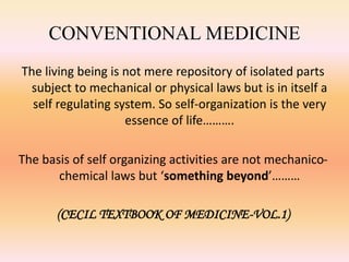 CONVENTIONAL MEDICINE 
The living being is not mere repository of isolated parts 
subject to mechanical or physical laws but is in itself a 
self regulating system. So self-organization is the very 
essence of life………. 
The basis of self organizing activities are not mechanico-chemical 
laws but ‘something beyond’……… 
(CECIL TEXTBOOK OF MEDICINE-VOL.1) 
 