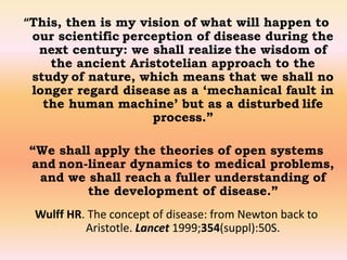 “This, then is my vision of what will happen to 
our scientific perception of disease during the 
next century: we shall realize the wisdom of 
the ancient Aristotelian approach to the 
study of nature, which means that we shall no 
longer regard disease as a ‘mechanical fault in 
the human machine’ but as a disturbed life 
process.” 
“We shall apply the theories of open systems 
and non-linear dynamics to medical problems, 
and we shall reach a fuller understanding of 
the development of disease.” 
Wulff HR. The concept of disease: from Newton back to 
Aristotle. Lancet 1999;354(suppl):50S. 
 