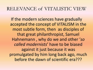 RELEVANCE of VITALISTIC VIEW 
If the modern sciences have gradually 
accepted the concept of VITALISM in the 
most subtle form, then as disciples of 
that great philanthropist, Samuel 
Hahnemann , why do we and other ‘so 
called modernists’ have to be biased 
against it just because it was 
promulgated by him long back ago, much 
before the dawn of scientific era??? 
 