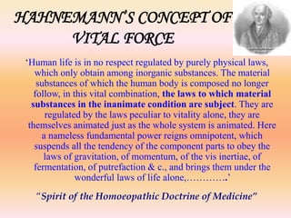 HAHNEMANN’S CONCEPT OF 
VITAL FORCE 
‘Human life is in no respect regulated by purely physical laws, 
which only obtain among inorganic substances. The material 
substances of which the human body is composed no longer 
follow, in this vital combination, the laws to which material 
substances in the inanimate condition are subject. They are 
regulated by the laws peculiar to vitality alone, they are 
themselves animated just as the whole system is animated. Here 
a nameless fundamental power reigns omnipotent, which 
suspends all the tendency of the component parts to obey the 
laws of gravitation, of momentum, of the vis inertiae, of 
fermentation, of putrefaction & c., and brings them under the 
wonderful laws of life alone,………….’ 
“Spirit of the Homoeopathic Doctrine of Medicine” 
 