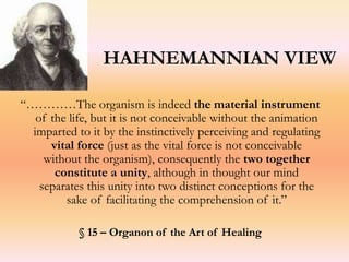 HAHNEMANNIAN VIEW 
“…………The organism is indeed the material instrument 
of the life, but it is not conceivable without the animation 
imparted to it by the instinctively perceiving and regulating 
vital force (just as the vital force is not conceivable 
without the organism), consequently the two together 
constitute a unity, although in thought our mind 
separates this unity into two distinct conceptions for the 
sake of facilitating the comprehension of it.” 
§ 15 – Organon of the Art of Healing 
 