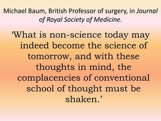 Michael Baum, British Professor of surgery, in Journal 
of Royal Society of Medicine. 
‘What is non-science today may 
indeed become the science of 
tomorrow, and with these 
thoughts in mind, the 
complacencies of conventional 
school of thought must be 
shaken.’ 
 