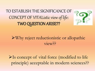 TO ESTABLISH THE SIGNIFICANCE OF 
CONCEPT OF VITAListic view of life: 
TWO QUESTION ARISE?? 
Why reject reductionistic or allopathic 
view?? 
Is concept of vital force (modified to life 
principle) acceptable in modern sciences?? 
 