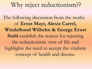 Why reject reductionism?? 
The following discussion from the works 
of Ernst Mayr, Alexis Carrel, 
Windelband Wilhelm & George Ernst 
Stahl establish the reason for rejecting 
the reductionistic view of life and 
highlights the need to accept the vitalistic 
concept of health and disease. 
 