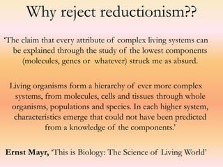 Why reject reductionism?? 
‘The claim that every attribute of complex living systems can 
be explained through the study of the lowest components 
(molecules, genes or whatever) struck me as absurd. 
Living organisms form a hierarchy of ever more complex 
systems, from molecules, cells and tissues through whole 
organisms, populations and species. In each higher system, 
characteristics emerge that could not have been predicted 
from a knowledge of the components.’ 
Ernst Mayr, ‘This is Biology: The Science of Living World’ 
 