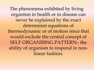 The phenomena exhibited by living 
organism in health or in disease can 
never be explained by the exact 
determinist equations of 
thermodynamic or of motion since that 
would exclude the central concept of 
SELF ORGANISING PATTERN– the 
ability of organism to respond in non-linear 
fashion. 
 