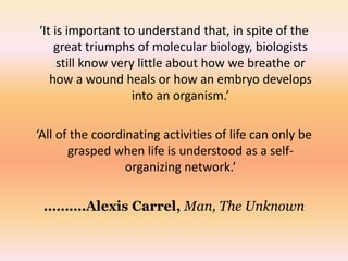 ‘It is important to understand that, in spite of the 
great triumphs of molecular biology, biologists 
still know very little about how we breathe or 
how a wound heals or how an embryo develops 
into an organism.’ 
‘All of the coordinating activities of life can only be 
grasped when life is understood as a self-organizing 
network.’ 
……….Alexis Carrel, Man, The Unknown 
 