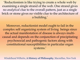 ‘Reductionism is like trying to create a whole web by 
examining a single strand of the web. One strand gives 
no analytical clue to the overall pattern, just as a single 
brick or stone gives no visible clue to the architecture of 
a building.’ 
Moreover, reductionist model ought to fail in the 
complex self organizing system of living beings since 
the actual manifestation of disease is always multi-causal 
and depends on the conjunction of precipitating 
psychosocial and pathogenic factors along with 
constitutional susceptibilities in particular organ 
systems.’ 
Windelband Wilhelm, A History of Philosophy, Macmillan, New York 
 