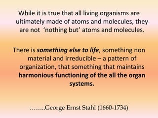 While it is true that all living organisms are 
ultimately made of atoms and molecules, they 
are not ‘nothing but’ atoms and molecules. 
There is something else to life, something non 
material and irreducible – a pattern of 
organization, that something that maintains 
harmonious functioning of the all the organ 
systems. 
……..George Ernst Stahl (1660-1734) 
 