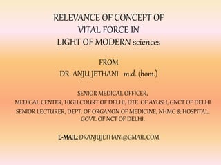 RELEVANCE OF CONCEPT OF 
VITAL FORCE IN 
LIGHT OF MODERN sciences 
FROM 
DR. ANJU JETHANI m.d. (hom.) 
SENIOR MEDICAL OFFICER, 
MEDICAL CENTER, HIGH COURT OF DELHI, DTE. OF AYUSH, GNCT OF DELHI 
SENIOR LECTURER, DEPT. OF ORGANON OF MEDICINE, NHMC & HOSPITAL, 
GOVT. OF NCT OF DELHI. 
E-MAIL: DRANJUJETHANI@GMAIL.COM 
 