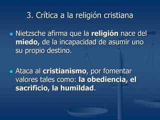 3. Crítica a la religión cristiana
 Nietzsche afirma que la religión nace del
miedo, de la incapacidad de asumir uno
su propio destino.
 Ataca al cristianismo, por fomentar
valores tales como: la obediencia, el
sacrificio, la humildad.
 
