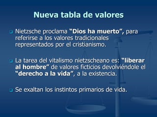 Nueva tabla de valores
 Nietzsche proclama “Dios ha muerto”, para
referirse a los valores tradicionales
representados por el cristianismo.
 La tarea del vitalismo nietzscheano es: “liberar
al hombre” de valores ficticios devolviéndole el
“derecho a la vida”, a la existencia.
 Se exaltan los instintos primarios de vida.
 