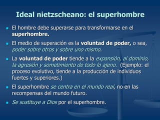 Ideal nietzscheano: el superhombre
 El hombre debe superarse para transformarse en el
superhombre.
 El medio de superación es la voluntad de poder, o sea,
poder sobre otros y sobre uno mismo.
 La voluntad de poder tiende a la expansión, al dominio,
la agresión y sometimiento de todo lo ajeno. (Ejemplo: el
proceso evolutivo, tiende a la producción de individuos
fuertes y superiores.)
 El superhombre se centra en el mundo real, no en las
recompensas del mundo futuro.
 Se sustituye a Dios por el superhombre.
 