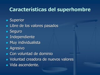 Características del superhombre
 Superior
 Libre de los valores pasados
 Seguro
 Independiente
 Muy individualista
 Agresivo
 Con voluntad de dominio
 Voluntad creadora de nuevos valores
 Vida ascendente.
 