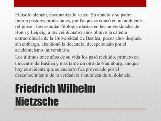 Friedrich Wilhelm
Nietzsche
Filósofo alemán, nacionalizado suizo. Su abuelo y su padre
fueron pastores protestantes, por lo que se educó en un ambiente
religioso. Tras estudiar filología clásica en las universidades de
Bonn y Leipzig, a los veinticuatro años obtuvo la cátedra
extraordinaria de la Universidad de Basilea; pocos años después,
sin embargo, abandonó la docencia, decepcionado por el
academicismo universitario.
Los últimos once años de su vida los pasó recluido, primero en
un centro de Basilea y más tarde en otro de Naumburg, aunque
hoy es evidente que su encierro fue provocado por el
desconocimiento de la verdadera naturaleza de su dolencia.
 