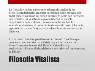 Filosofía Vitalista
La filosofía vitalista tiene como primera distinción de las
filosofías tradicionales entender la realidad como proceso. Sin
hacer metafísica tratan del ser en devenir, es decir, son herederos
de Heráclito. En lo antropológico la libertad es no sólo
característica de la voluntad, sino esencia del ser hombre.
Además se abandona el concepto tradicional de razón (abstracta,
especulativa o científica) para considerar la razón como vital o
histórica.
El vitalismo marchará paralelo a otra corriente filosófica que
coincide con él en estas características y en la crítica a las
filosofías predominantes del Siglo XIX (idealismo y
positivismo). Ésta es el historicismo, cuyo principal representante
es Dilthey.
 