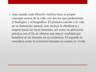 • Aún cuando cada filósofo vitalista tiene su propio
concepto acerca de la vida, son dos los que predominan:
el biológico y el biográfico. El primero concibe a la vida
en su dimensión natural, esto incluye la obediencia y
respeto hacia las leyes naturales, así como su aplicación
práctica con el fin de obtener una mayor vitalidad que
beneficie al ser humano en su existencia. El segundo la
considera como la existencia humana en cuanto es vivida.
 