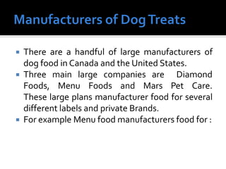  There are a handful of large manufacturers of
dog food in Canada and the United States.
 Three main large companies are Diamond
Foods, Menu Foods and Mars Pet Care.
These large plans manufacturer food for several
different labels and private Brands.
 For example Menu food manufacturers food for :
 