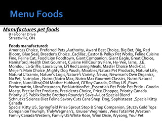 Manufactures pet foods
8 Falconer Drive
Streetsville, ON
Foods manufactured:
Americas Choice, Preferred Pets ,Authority, Award Best Choice, Big Bet, Big, Red
Bloom, Blue Seal, Breeder's Choice ,Cadillac ,Castor & Pollux Pet Works, Feline Cuisine
Fine, Feline Cat, Food Lion Foodtown, Giant Companion, Giant Eagle, Great Choice,
Hannaford, Health Diet Gourmet, Cuisine Hill Country Fare, Hy-Vee, Iams, J.E.
Mondou, La Griffe, Laura Lynn, Li'l Red Loving Meals, Master Choice Medi-Cal,
Meijer's Main Choice ,Mighty Dog Pouch, Mixables,Natura Pet Products, Natural Life,
Natural Ultramix, Nature's Logic,Nature's Variety, Neura, Newman's Own Organics,
Nu Pet, Nutriplan , Nutro (Nutro Max, Nutro Max Gourmet Classics, Nutro Natural
Choice, Nuro Ultra)Old Mother Hubbard, Ol'Roy Canada,Ol'Roy US ,Paws
Performatrin, UltraPetcurean, PetNutritionPet ,Essentials Pet Pride Pet Pride - Good n
Meaty, Precise Pet Products, Presidents Choice, Price Chopper, Priority Canada
Priority US Publix Roche Brothers Roundy's Save-A-Lot Special Blend
Schnucks Science Diet Feline Savory Cuts Cans Shep Dog, Sophistacat ,Special Kitty
Canada
Special Kitty US, Springfield Prize Sprout Stop & Shop Companion, Stuzzy GoldTops
CompanionTriumph, TrulyWegman's, Bruiser Wegmans ,WeisTotal Pet ,Western
Family CanadaWestern, Family USWhite Rose, Winn Dixie, Wysong,Your Pet
 