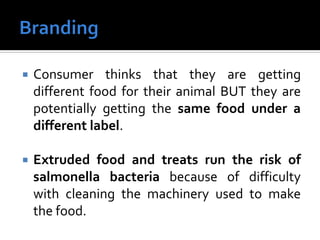  Consumer thinks that they are getting
different food for their animal BUT they are
potentially getting the same food under a
different label.
 Extruded food and treats run the risk of
salmonella bacteria because of difficulty
with cleaning the machinery used to make
the food.
 