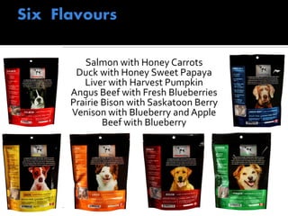 Salmon with Honey Carrots
Duck with Honey Sweet Papaya
Liver with Harvest Pumpkin
Angus Beef with Fresh Blueberries
Prairie Bison with Saskatoon Berry
Venison with Blueberry and Apple
Beef with Blueberry
 