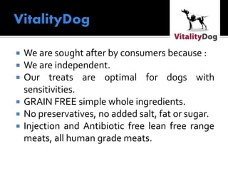  We are sought after by consumers because :
 We are independent.
 Our treats are optimal for dogs with
sensitivities.
 GRAIN FREE simple whole ingredients.
 No preservatives, no added salt, fat or sugar.
 Injection and Antibiotic free lean free range
meats, all human grade meats.
 