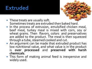  These treats are usually soft.
Sometimes treats are extruded then baked hard.
 In the process of extrusion, emulsified chicken meal,
beef meal, turkey meal is mixed with corn, soy or
wheat grains. Then flavors, colors and preservatives
are added to the product. The meal is then squeezed
through a tube, steamed cooked and cut.
 An argument can be made that extruded product has
low nutritional value, and what value is in the product
is over processed and preserved with harsh
chemicals.
 This form of making animal feed is inexpensive and
widely used.
 