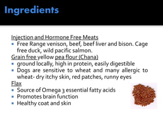 Injection and Hormone Free Meats
 Free Range venison, beef, beef liver and bison. Cage
free duck, wild pacific salmon.
Grain free yellow pea flour (Chana)
 ground locally, high in protein, easily digestible
 Dogs are sensitive to wheat and many allergic to
wheat- dry itchy skin, red patches, runny eyes
Flax
 Source of Omega 3 essential fatty acids
 Promotes brain function
 Healthy coat and skin
 