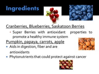 Cranberries, Blueberries, Saskatoon Berries
• Super Berries with antioxidant properties to
promote a healthy immune system
Pumpkin, papaya, carrots, apple
 Aids in digestion, fiber and are
antioxidants
 Phytonutrients that could protect against cancer
 