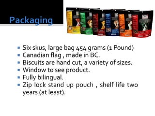  Six skus, large bag 454 grams (1 Pound)
 Canadian flag , made in BC.
 Biscuits are hand cut, a variety of sizes.
 Window to see product.
 Fully bilingual.
 Zip lock stand up pouch , shelf life two
years (at least).
 
