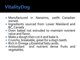  Manufactured in Nanaimo, 100% Canadian
owned.
 Ingredients sourced from Lower Mainland and
BC,Canada .
 Oven baked not extruded to maintain nutrient
value and flavor.
 Make a dough then cut it and bake it.
 Crunchy, breakable, great for a dog’s teeth.
 Rich in Omega 3 Essential fatty acids.
 Antioxidant and nutrient dense fruits and
vegetables.
 