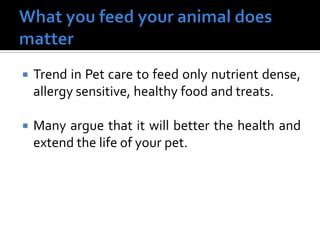  Trend in Pet care to feed only nutrient dense,
allergy sensitive, healthy food and treats.
 Many argue that it will better the health and
extend the life of your pet.
 