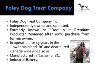  Foley DogTreat Company Inc.
 Independently owned and operated.
 Formerly known as “Dog’ n It Premium
Products” Renamed after 100% purchase from
former owner.
 In operation for 15 years in the
Lower Mainland, BC and distributed
Canada wide since 2010.
 Manufactured in Nanaimo, BC.
 Industrial Bakery.
 