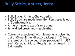  Bully Sticks,Antlers, Chews, Jerky.
 Bully Sticks are made from Bull Penis usually out
of South America.
 Antlers- newer craze of same thing.
 Jerky dried preserved meat leather.
 Currently associated with Salmonella poisoning
out of China. Either directly packaged in China or
the product is sourced then packaged in USA
and Canada. Most Recalls as a result of
Salmonella.
 
