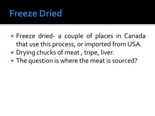  Freeze dried- a couple of places in Canada
that use this process, or imported from USA.
 Drying chucks of meat , tripe, liver.
 The question is where the meat is sourced?
 
