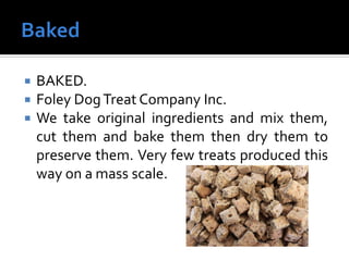  BAKED.
 Foley DogTreat Company Inc.
 We take original ingredients and mix them,
cut them and bake them then dry them to
preserve them. Very few treats produced this
way on a mass scale.
 