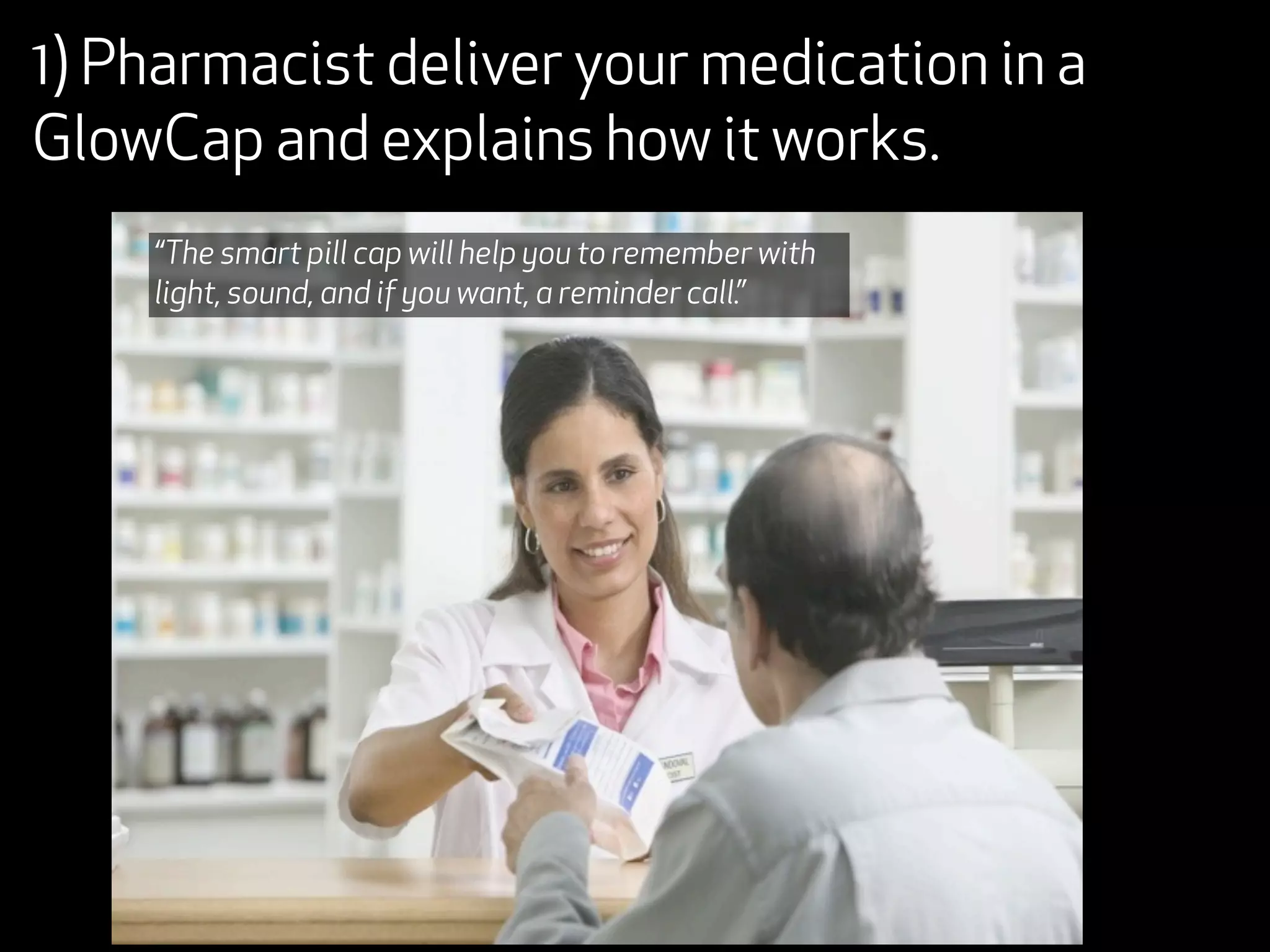 1) Pharmacist deliver your medication in a
GlowCap and explains how it works.
    “The smart pill cap will help you to remember with
    light, sound, and if you want, a reminder call.”
 