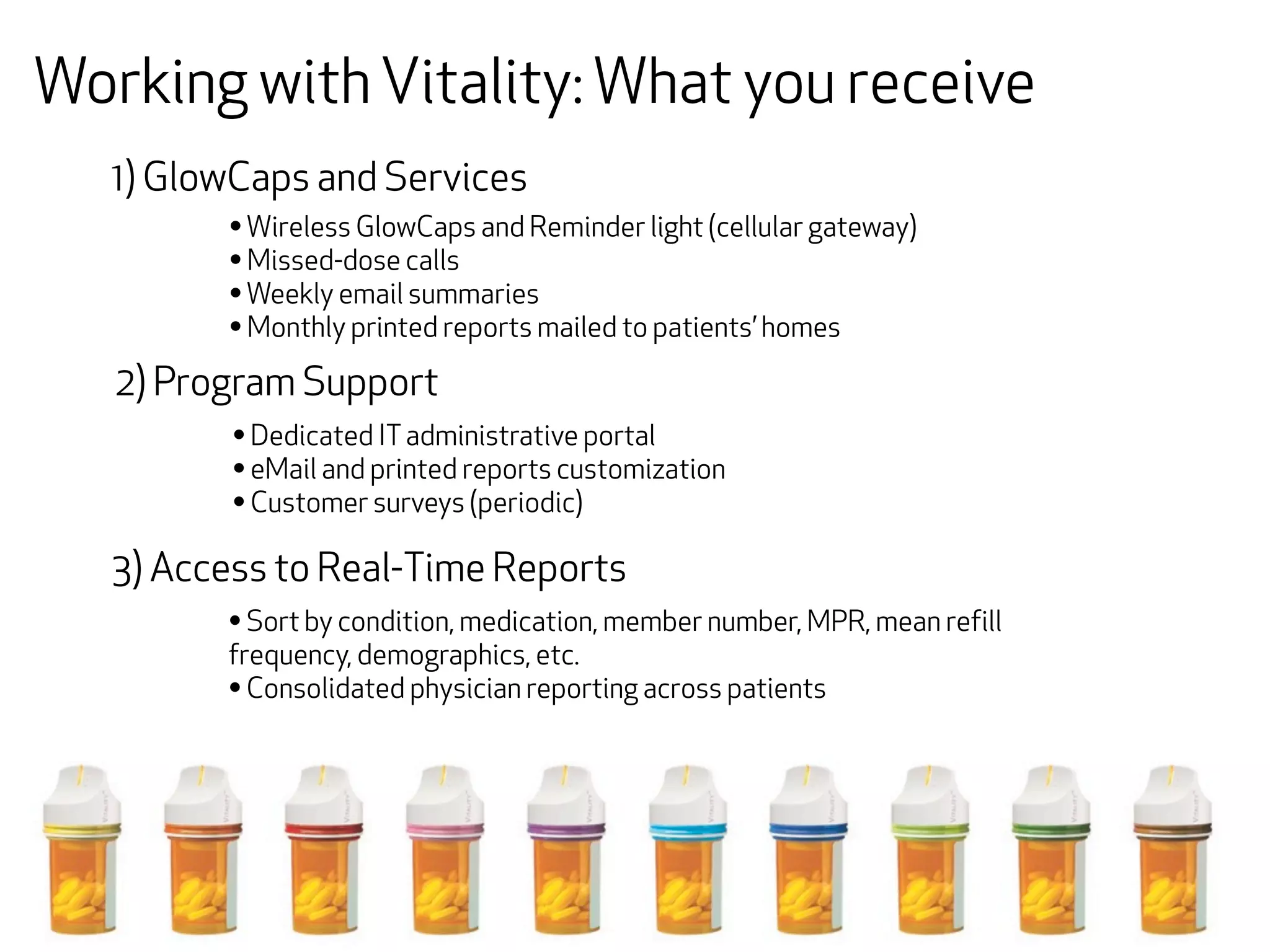 Working with Vitality: What you receive
   1) GlowCaps and Services
         • Wireless GlowCaps and Reminder light (cellular gateway)
         • Missed-dose calls
         • Weekly email summaries
         • Monthly printed reports mailed to patients’ homes
   2) Program Support
          • Dedicated IT administrative portal
          • eMail and printed reports customization
          • Customer surveys (periodic)
   3) Access to Real-Time Reports
         • Sort by condition, medication, member number, MPR, mean refill
         frequency, demographics, etc.
         • Consolidated physician reporting across patients
 