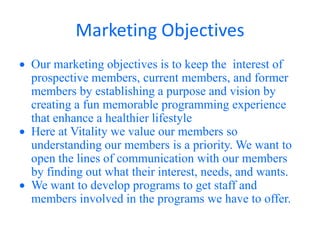 Marketing Objectives
Our marketing objectives is to keep the interest of
prospective members, current members, and former
members by establishing a purpose and vision by
creating a fun memorable programming experience
that enhance a healthier lifestyle
Here at Vitality we value our members so
understanding our members is a priority. We want to
open the lines of communication with our members
by finding out what their interest, needs, and wants.
We want to develop programs to get staff and
members involved in the programs we have to offer.
 