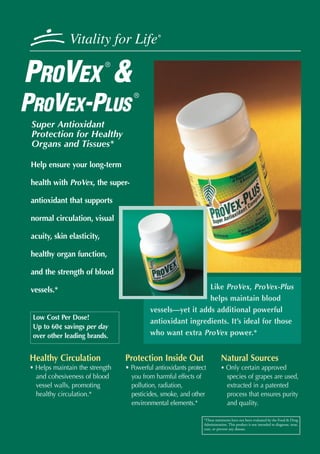 Vitality for Life             ®




PROVEX &
                            ®



                                   ®

PROVEX-PLUS
 Super Antioxidant
 Protection for Healthy
 Organs and Tissues*

 Help ensure your long-term

 health with ProVex, the super-

 antioxidant that supports

 normal circulation, visual

 acuity, skin elasticity,

 healthy organ function,

 and the strength of blood

 vessels.*                                                 Like ProVex, ProVex-Plus
                                                           helps maintain blood
                                         vessels—yet it adds additional powerful
 Low Cost Per Dose!
                                         antioxidant ingredients. It’s ideal for those
 Up to 60¢ savings per day
 over other leading brands.              who want extra ProVex power.*


Healthy Circulation             Protection Inside Out                    Natural Sources
• Helps maintain the strength   • Powerful antioxidants protect          • Only certain approved
  and cohesiveness of blood       you from harmful effects of                species of grapes are used,
  vessel walls, promoting         pollution, radiation,                      extracted in a patented
  healthy circulation.*           pesticides, smoke, and other               process that ensures purity
                                  environmental elements.*                   and quality.

                                                              *These statements have not been evaluated by the Food & Drug
                                                              Administration. This product is not intended to diagnose, treat,
                                                              cure, or prevent any disease.
 