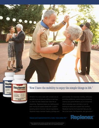 “Now I have the mobility to enjoy the simple things in life.”

 Whether it’s a slow waltz with a loved one or                                joint function for improved mobility, while also
 something as simple as putting on earrings,                                  providing additional cushioning and soothing
 it’s often the little details that make life so                              relief to sore joints.Whether you’re concerned
 rewarding. Replenex keeps you feeling great                                  about everyday wear and tear, or you’re
 and moving full speed ahead with a patent-                                   looking for extra joint support and comfort,
 pending blend of proven natural ingredients.                                 Replenex has two formulas that help you live
 Replenex helps maintain healthy cartilage and                                life to the fullest. Get Replenex, and get active.*



 Natural joint replenishment for a fuller, more active life.*

  *These statements have not been evaluated by the Food and Drug Administration.
     This product is not intended to diagnose, treat, cure, or prevent any disease.
 