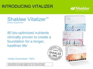 80 bio-optimized nutrients  clinically proven to create a foundation for a longer,  healthier life * Vitality Guaranteed. 100%. Shaklee Vitalizer ™ Dietary Supplement *These statements have not been evaluated by the Food and Drug Administration.  These products are not intended to diagnose, treat, cure, or prevent any disease. INTRODUCING VITALIZER 