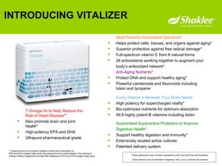 INTRODUCING VITALIZER Every Vitamin + Minerals Your Body Needs  High potency for supercharged vitality* Bio-optimized nutrients for optimum absorption All 8 highly potent B vitamins including biotin Most Powerful Antioxidant Spectrum*   Helps protect cells, tissues, and organs against aging* Superior protection against free radical damage* Full-spectrum vitamin E from 8 natural forms 26 antioxidants working together to augment your  body’s antioxidant network* Anti-Aging Nutrients*   Protect DNA and support healthy aging* Powerful carotenoids and flavonoids including lutein and lycopene Guaranteed Superactive Probiotics to Improve  Digestive Health* Support healthy digestion and immunity* Extensively studied active cultures Patented delivery system 7 Omega-3s to Help Reduce the Risk of Heart Disease**   Also promote brain and joint health* High-potency EPA and DHA Ultrapure pharmaceutical grade ** Supportive but not conclusive research shows that consumption of  EPA and DHA omega-3 fatty acids may reduce the risk of heart disease. One serving of  Vitalizer Dietary Supplement provides 460 milligrams of EPA and DHA omega-3 fatty acids. *These statements have not been evaluated by the Food and Drug Administration.  These products are not intended to diagnose, treat, cure, or prevent any disease. 